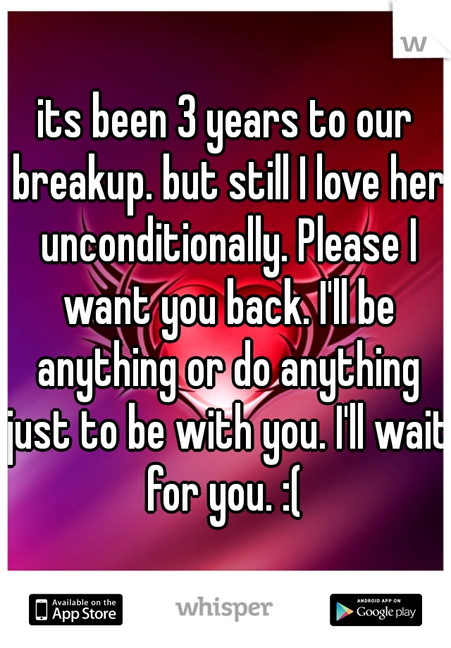 its been 3 years to our breakup. but still I love her unconditionally. Please I want you back. I'll be anything or do anything just to be with you. I'll wait for you. :( 
