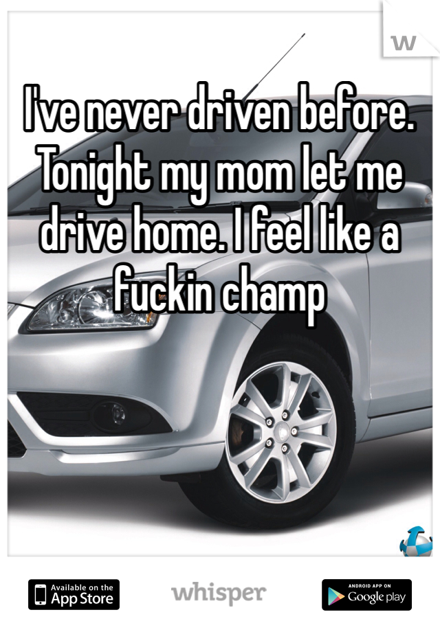 I've never driven before. Tonight my mom let me drive home. I feel like a fuckin champ