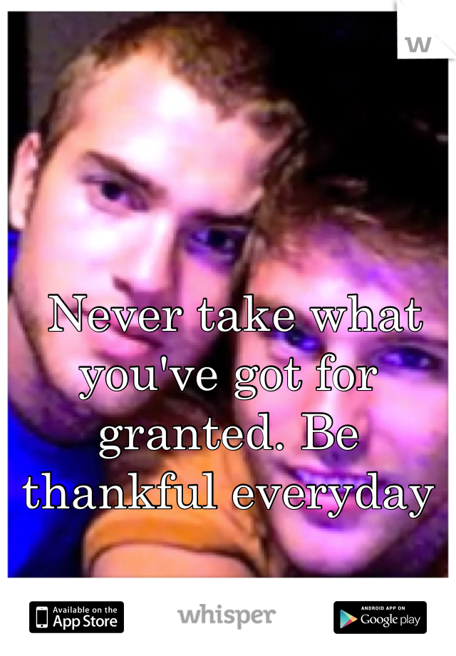  Never take what you've got for granted. Be thankful everyday 