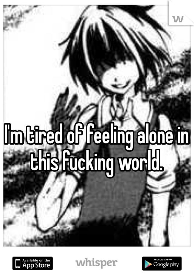 I'm tired of feeling alone in this fucking world.
