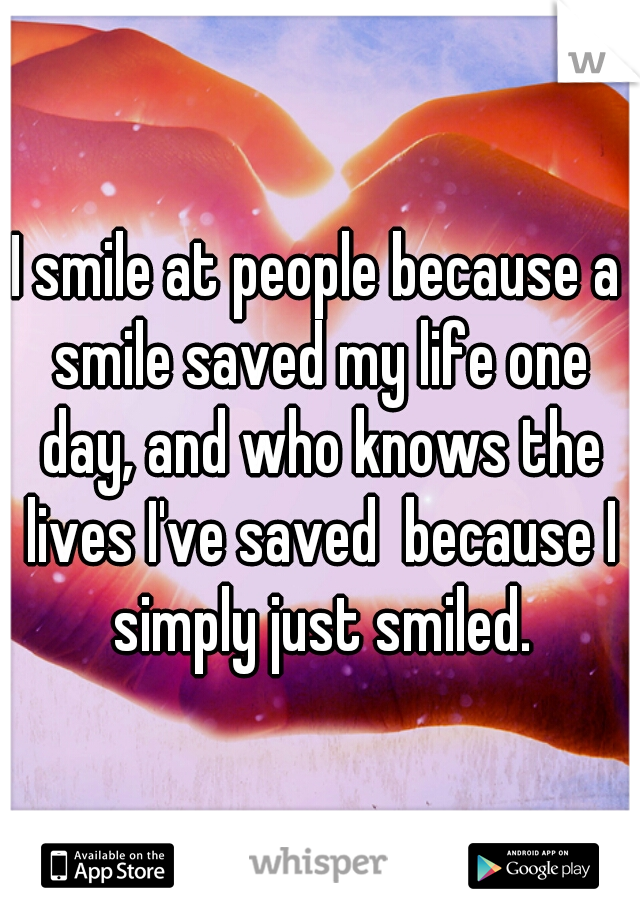 I smile at people because a smile saved my life one day, and who knows the lives I've saved  because I simply just smiled.