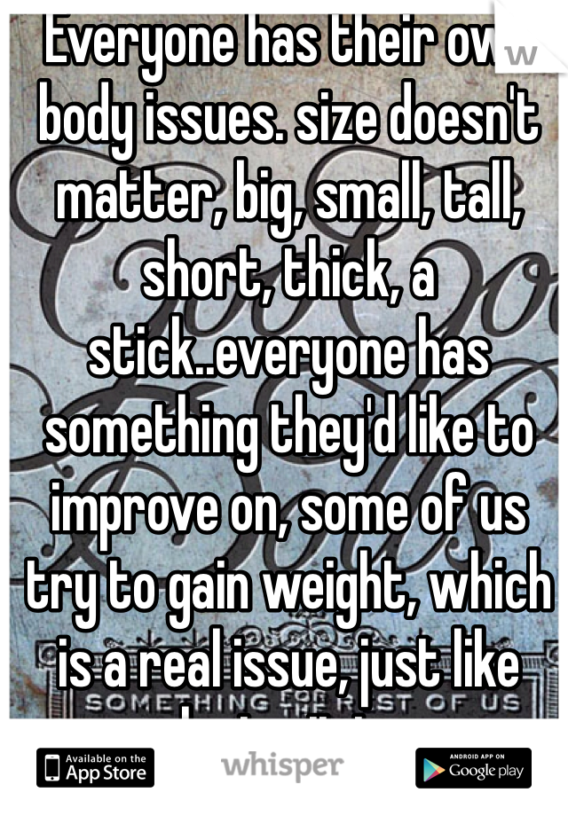 Everyone has their own body issues. size doesn't matter, big, small, tall, short, thick, a stick..everyone has something they'd like to improve on, some of us try to gain weight, which is a real issue, just like losing it is.