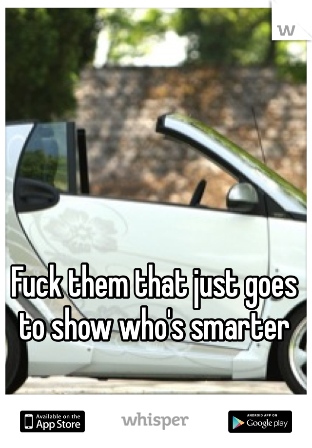 Fuck them that just goes to show who's smarter
