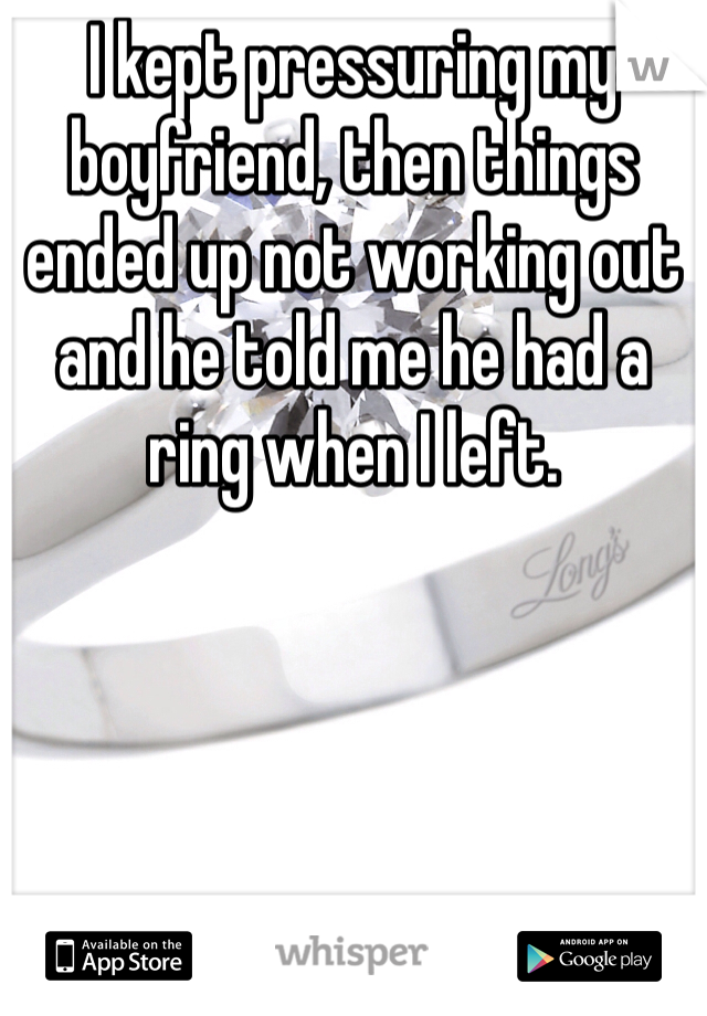 I kept pressuring my boyfriend, then things ended up not working out and he told me he had a ring when I left. 