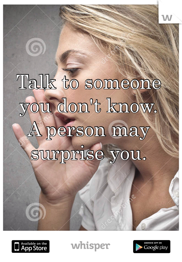 Talk to someone you don't know. 
A person may surprise you.