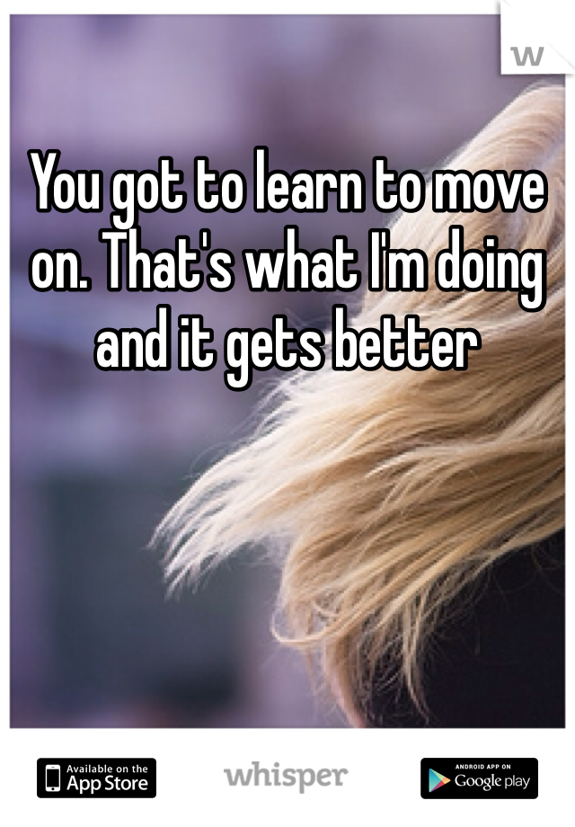 You got to learn to move on. That's what I'm doing and it gets better