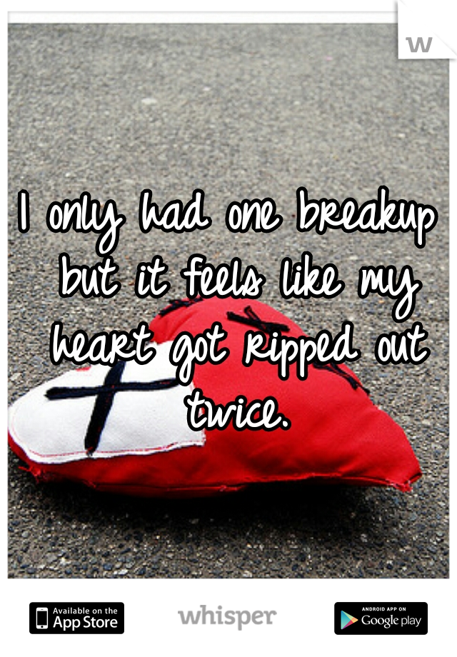 I only had one breakup but it feels like my heart got ripped out twice.