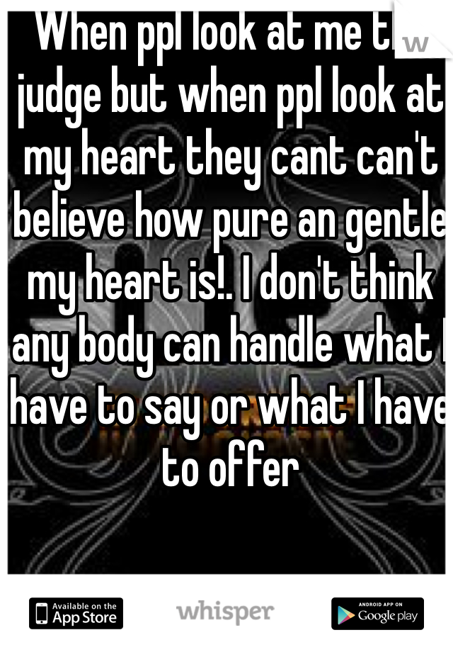 When ppl look at me the judge but when ppl look at my heart they cant can't believe how pure an gentle my heart is!. I don't think any body can handle what I have to say or what I have to offer 