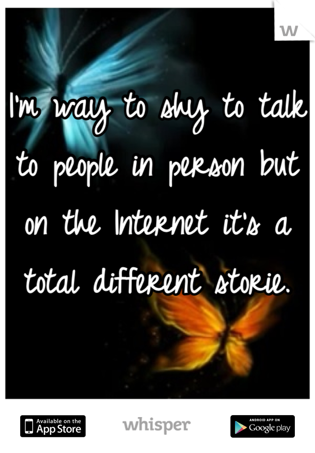 I'm way to shy to talk to people in person but on the Internet it's a total different storie.