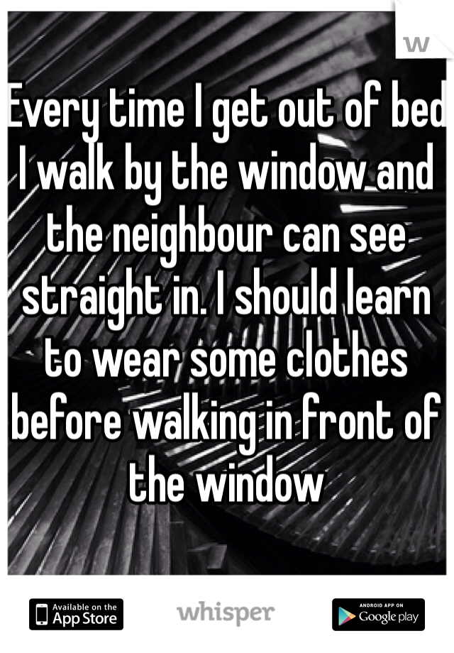 Every time I get out of bed I walk by the window and the neighbour can see straight in. I should learn to wear some clothes before walking in front of the window 