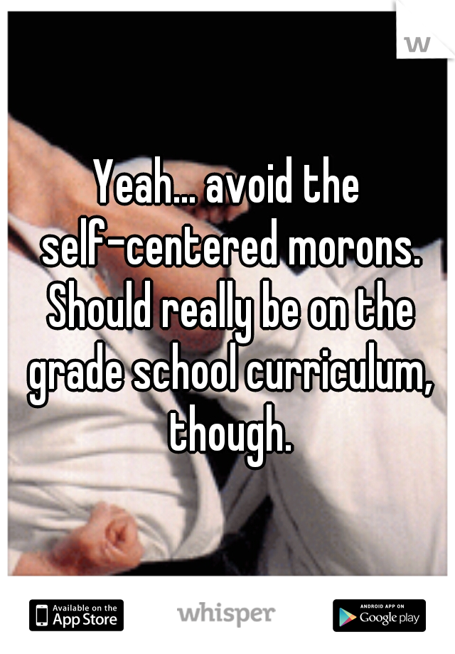 Yeah... avoid the self-centered morons. Should really be on the grade school curriculum, though.
