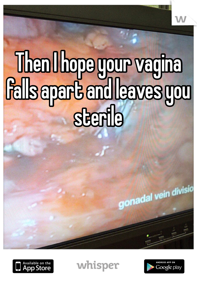 Then I hope your vagina falls apart and leaves you sterile 