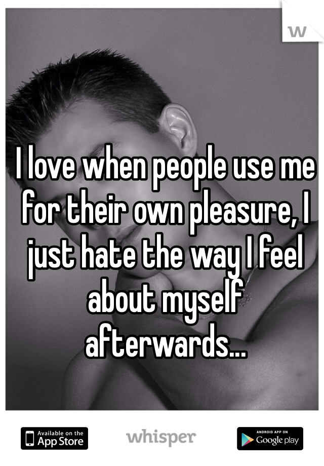 I love when people use me for their own pleasure, I just hate the way I feel about myself afterwards...