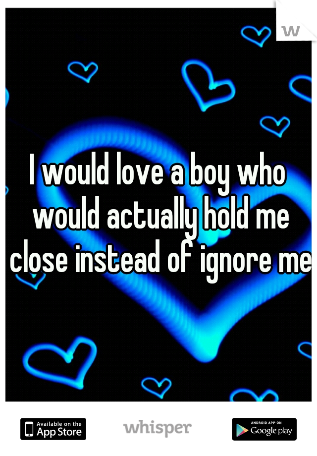 I would love a boy who would actually hold me close instead of ignore me