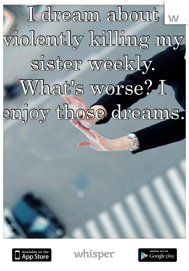I dream about violently killing my sister weekly. What's worse? I enjoy those dreams.