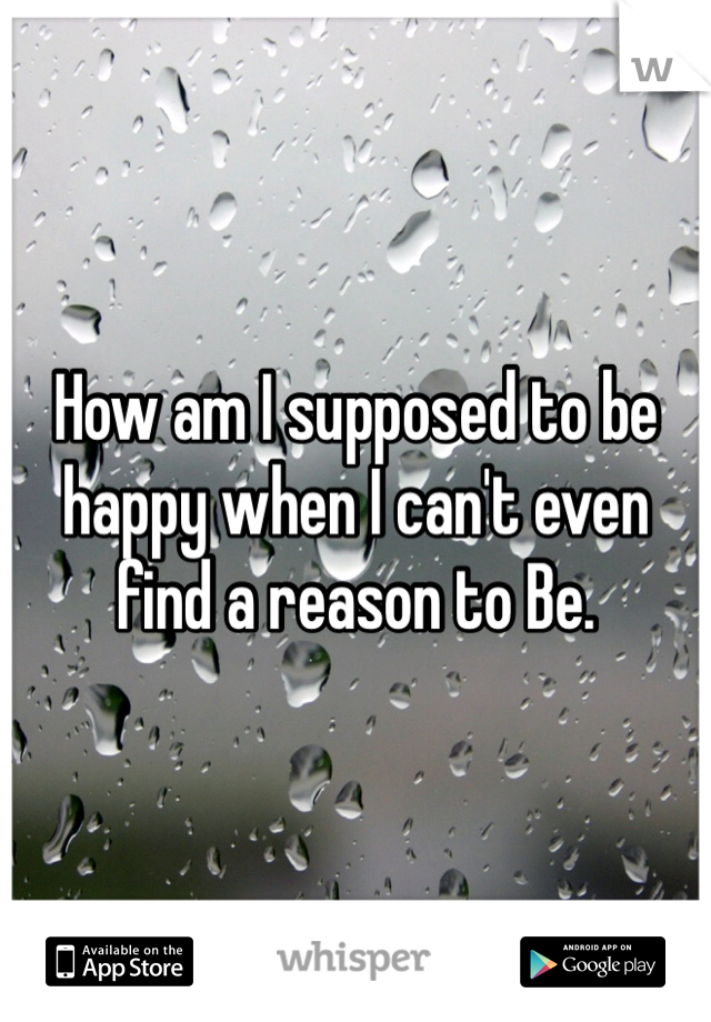 How am I supposed to be happy when I can't even find a reason to Be.
