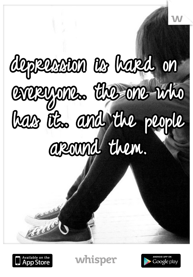 depression is hard on everyone.. the one who has it.. and the people around them.