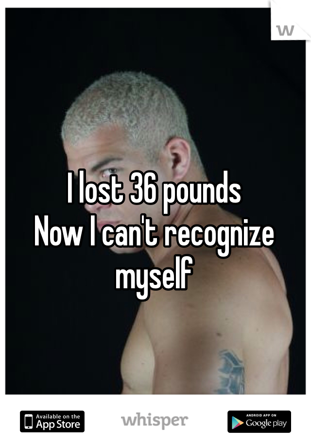 I lost 36 pounds
Now I can't recognize myself