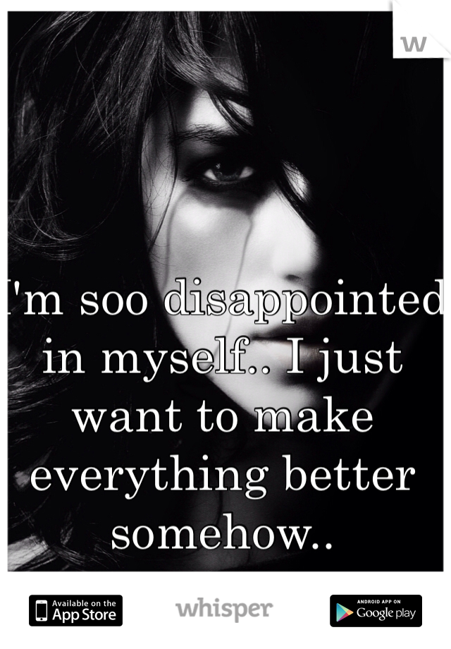 I'm soo disappointed in myself.. I just want to make everything better somehow.. 
