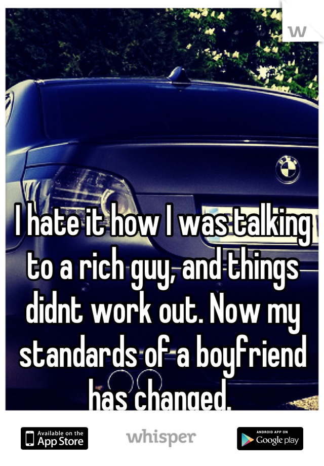 I hate it how I was talking to a rich guy, and things didnt work out. Now my standards of a boyfriend has changed. 