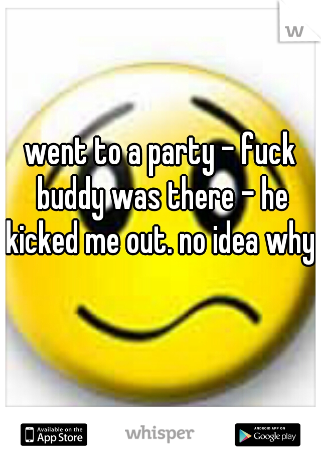 went to a party - fuck buddy was there - he kicked me out. no idea why.  