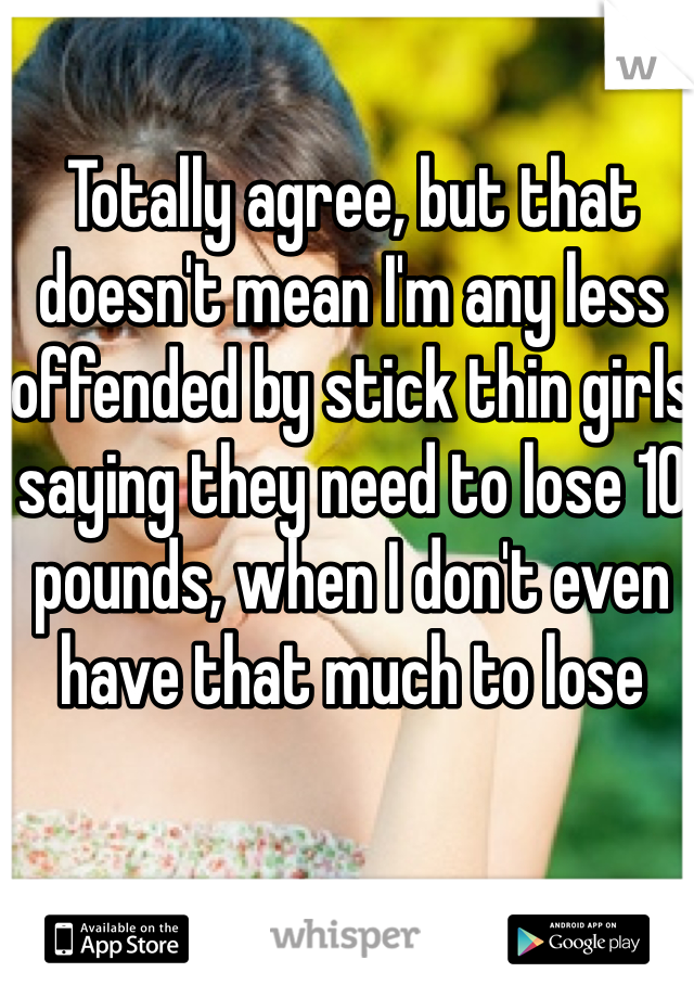 Totally agree, but that doesn't mean I'm any less offended by stick thin girls saying they need to lose 10 pounds, when I don't even have that much to lose