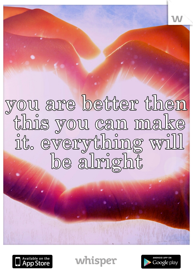 you are better then this you can make it. everything will be alright 