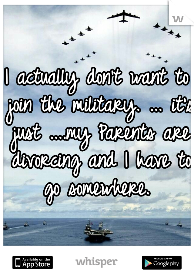 I actually don't want to join the military. ... it's just ....my Parents are divorcing and I have to go somewhere. 