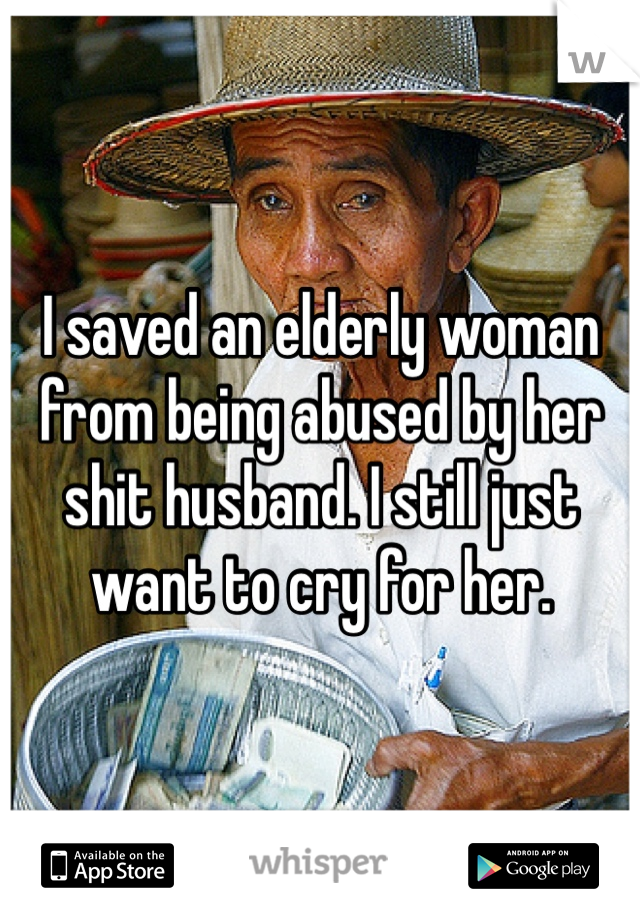 I saved an elderly woman from being abused by her shit husband. I still just want to cry for her. 