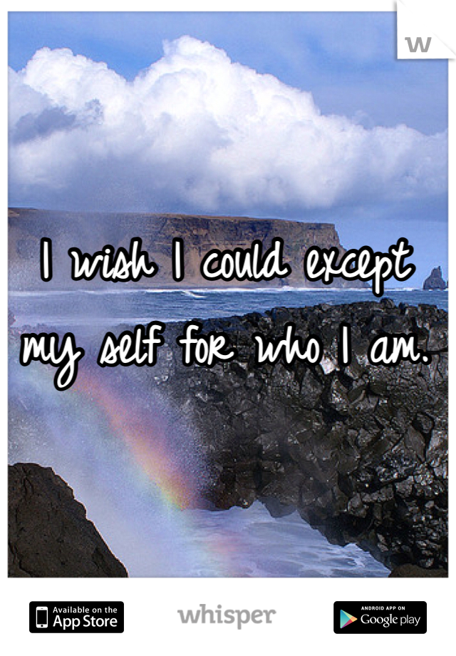 I wish I could except my self for who I am.