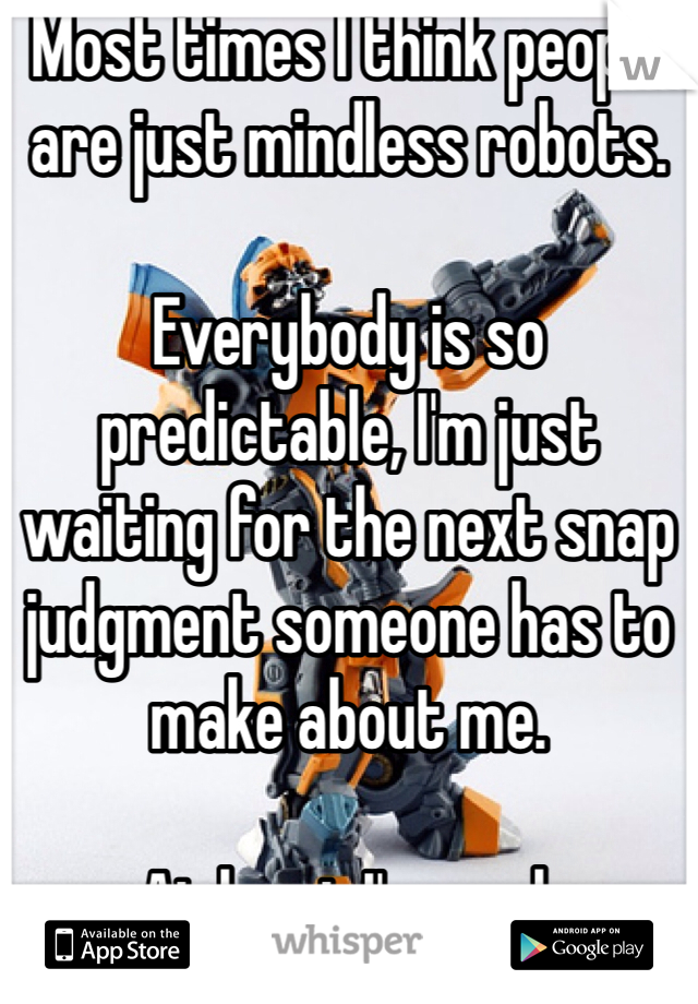 Most times I think people are just mindless robots.

Everybody is so predictable, I'm just waiting for the next snap judgment someone has to make about me. 

At least I'm real.
