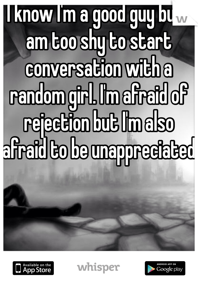 I know I'm a good guy but I am too shy to start conversation with a random girl. I'm afraid of rejection but I'm also afraid to be unappreciated