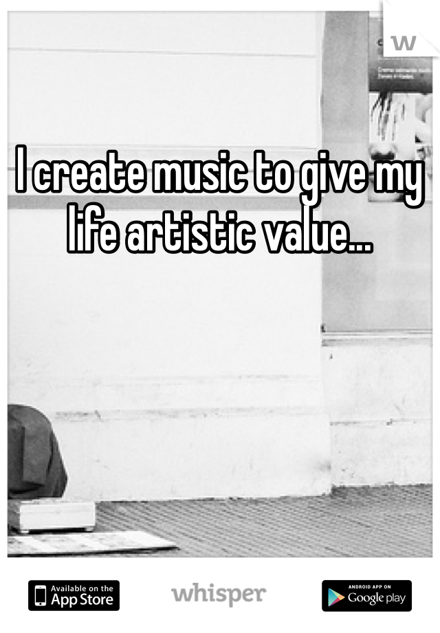 I create music to give my life artistic value... 