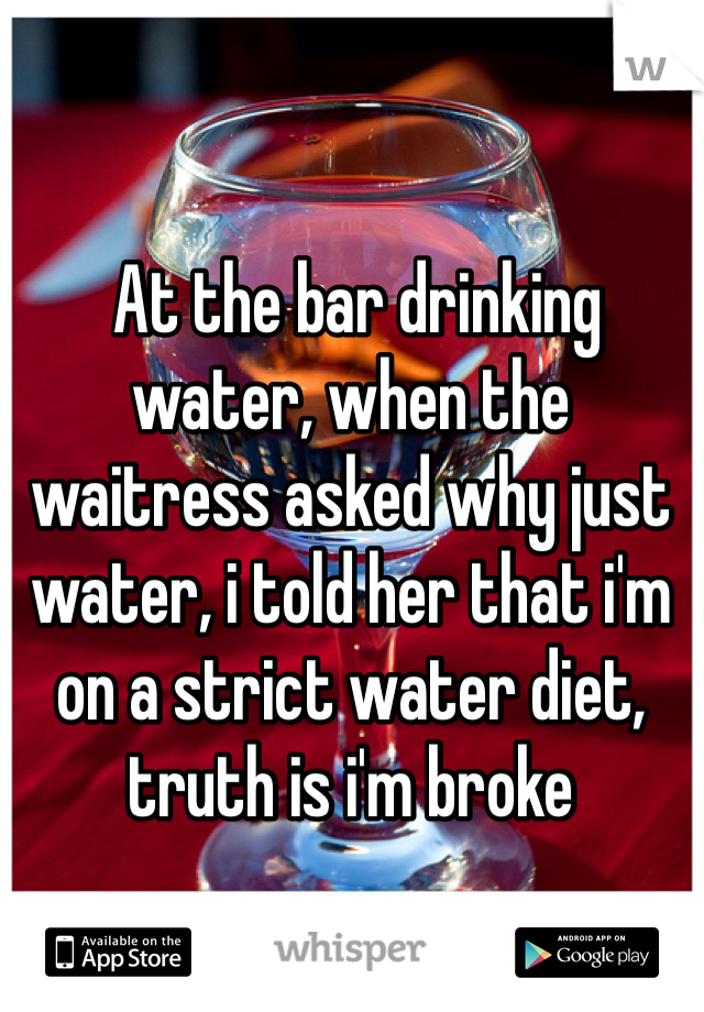 At the bar drinking water, when the waitress asked why just water, i told her that i'm on a strict water diet, truth is i'm broke
