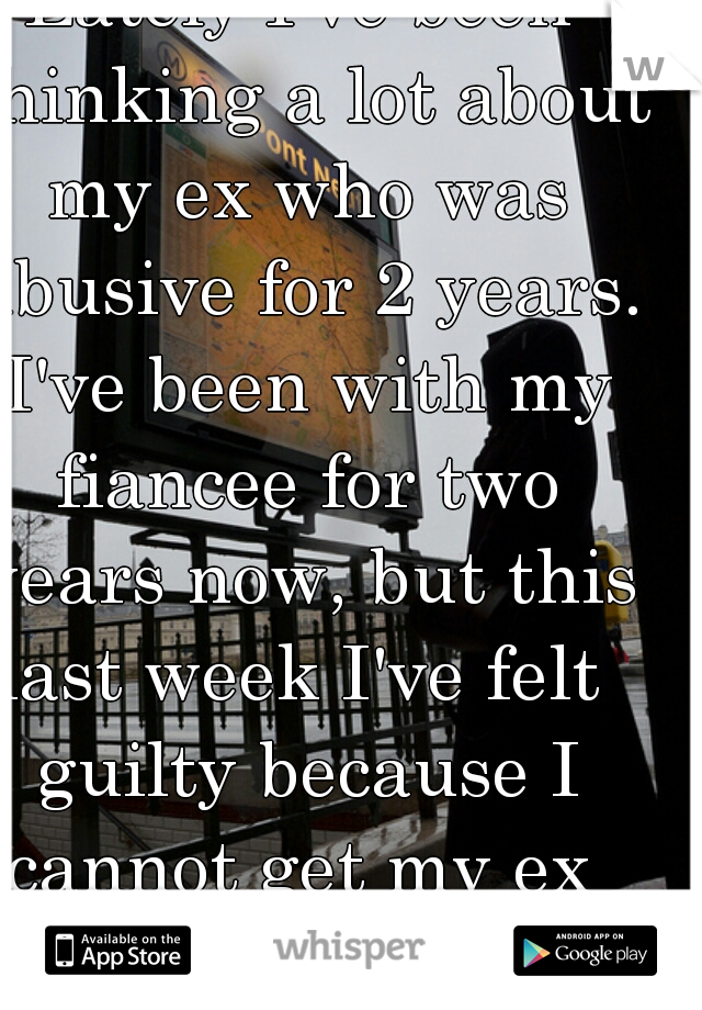 Lately I've been thinking a lot about my ex who was abusive for 2 years. I've been with my fiancee for two years now, but this last week I've felt  guilty because I cannot get my ex  out of my head. 