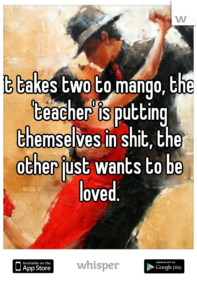 it takes two to mango, the 'teacher' is putting themselves in shit, the other just wants to be loved.