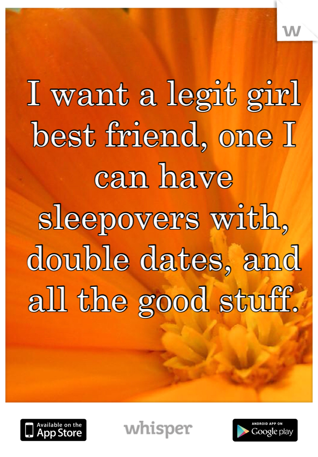 I want a legit girl best friend, one I can have sleepovers with, double dates, and all the good stuff.