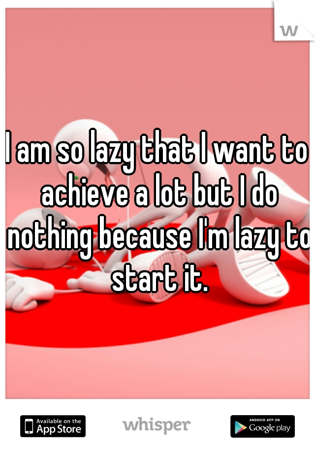 I am so lazy that I want to achieve a lot but I do nothing because I'm lazy to start it.