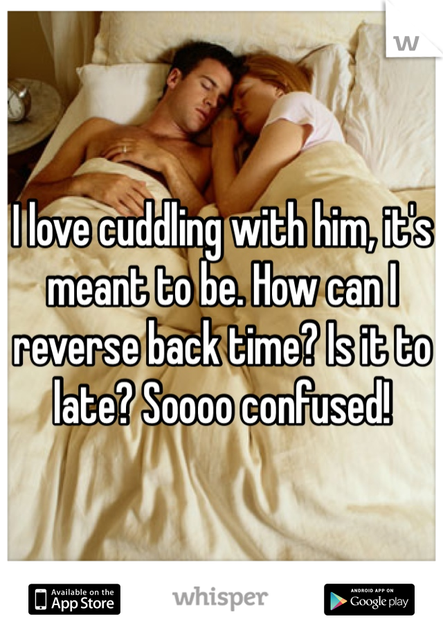 I love cuddling with him, it's meant to be. How can I reverse back time? Is it to late? Soooo confused!