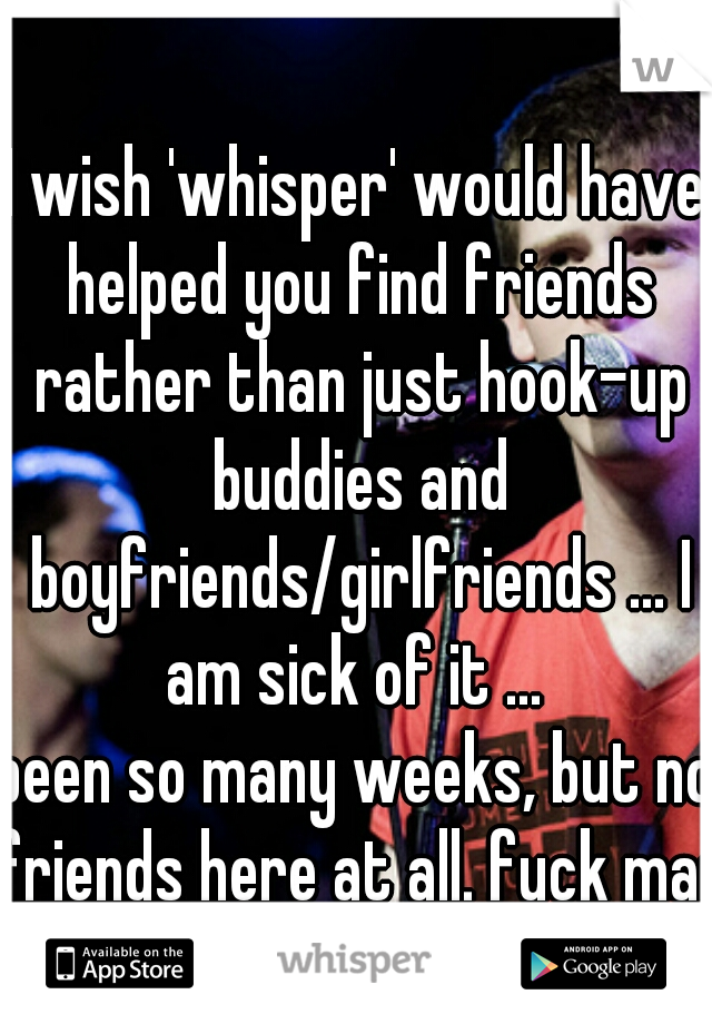 I wish 'whisper' would have helped you find friends rather than just hook-up buddies and boyfriends/girlfriends ... I am sick of it ... 
been so many weeks, but no friends here at all. fuck man!