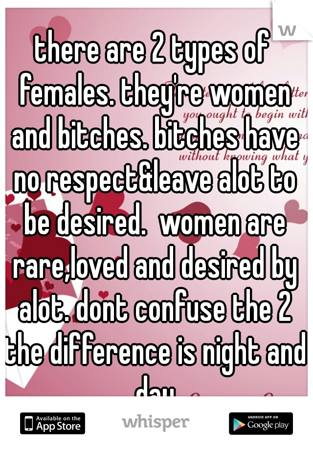 there are 2 types of females. they're women and bitches. bitches have no respect&leave alot to be desired.  women are rare,loved and desired by alot. dont confuse the 2 the difference is night and day