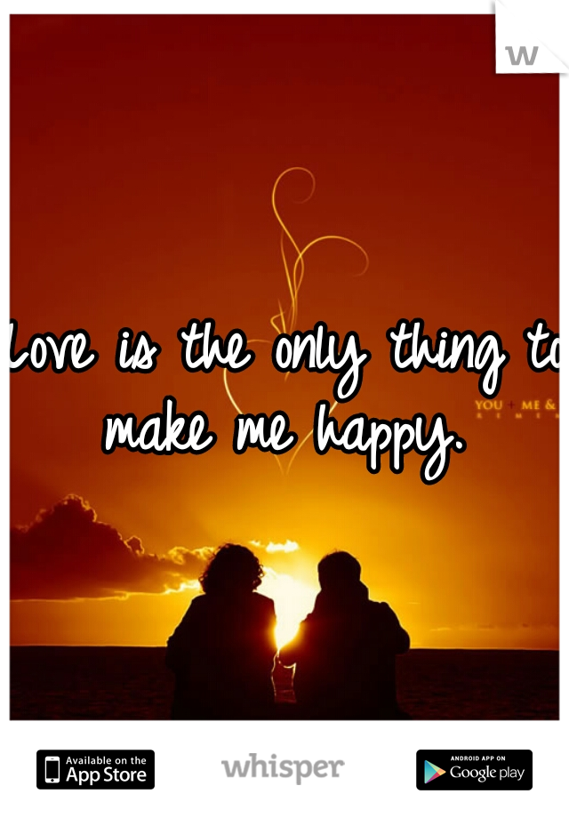 Love is the only thing to make me happy. 