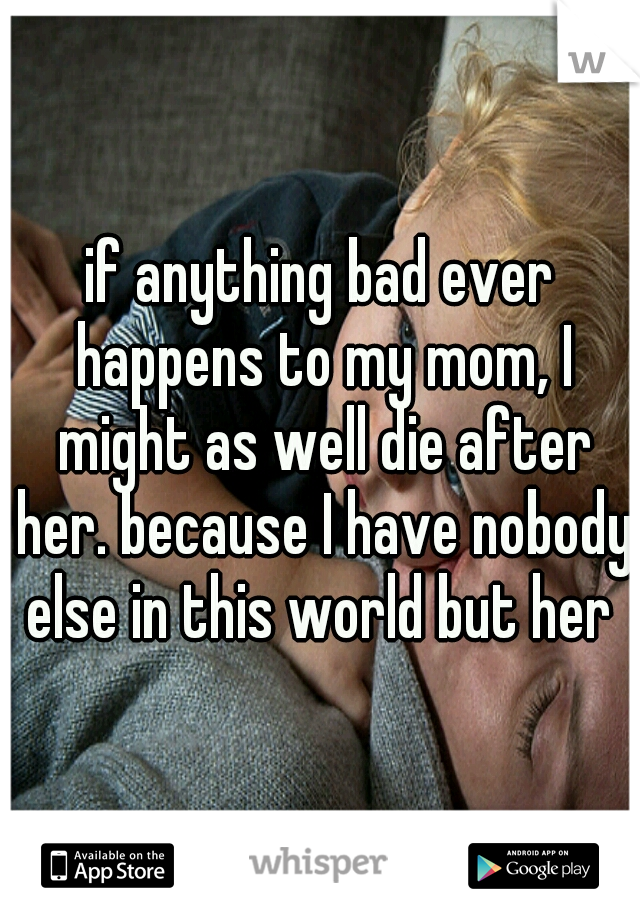 if anything bad ever happens to my mom, I might as well die after her. because I have nobody else in this world but her 