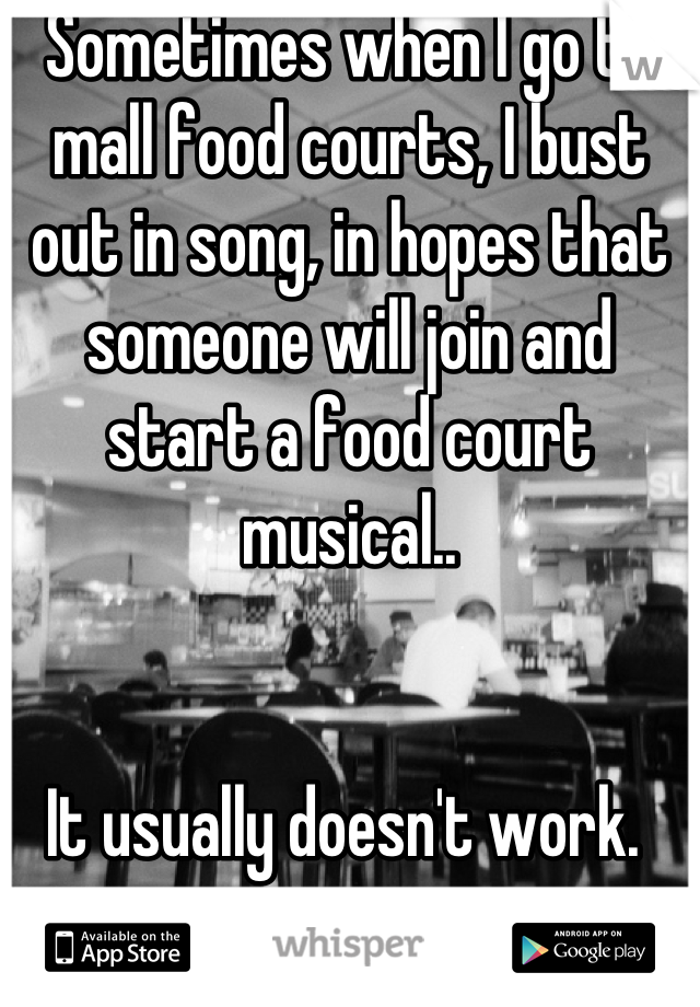 Sometimes when I go to mall food courts, I bust out in song, in hopes that someone will join and start a food court musical..


It usually doesn't work. 
