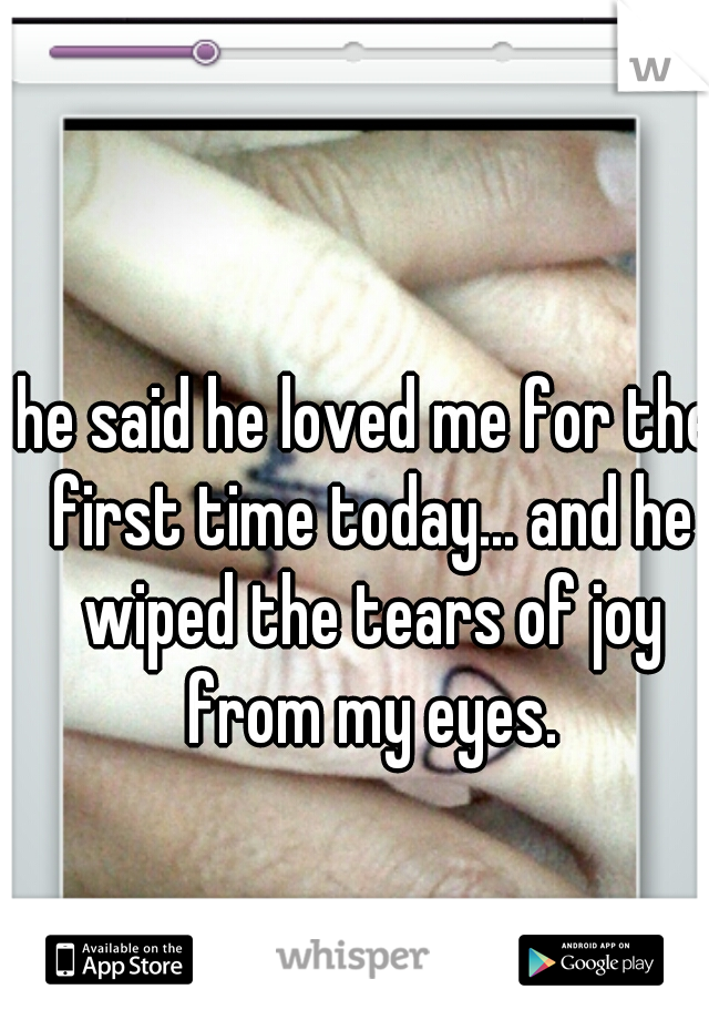 he said he loved me for the first time today... and he wiped the tears of joy from my eyes.