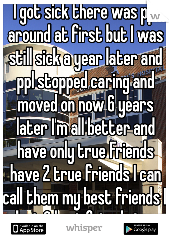 I got sick there was ppl around at first but I was still sick a year later and ppl stopped caring and moved on now 6 years later I'm all better and have only true Friends have 2 true friends I can call them my best friends I lost 2 best friends too