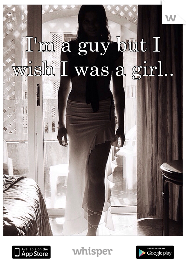 I'm a guy but I wish I was a girl..