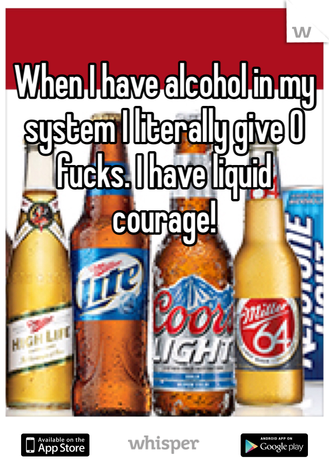 When I have alcohol in my system I literally give 0 fucks. I have liquid courage!