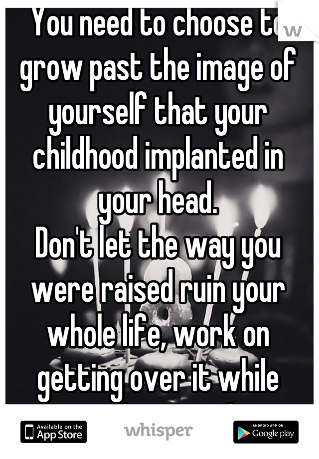 You need to choose to grow past the image of yourself that your childhood implanted in your head.
Don't let the way you were raised ruin your whole life, work on getting over it while you're young!