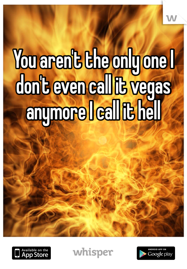 You aren't the only one I don't even call it vegas anymore I call it hell 